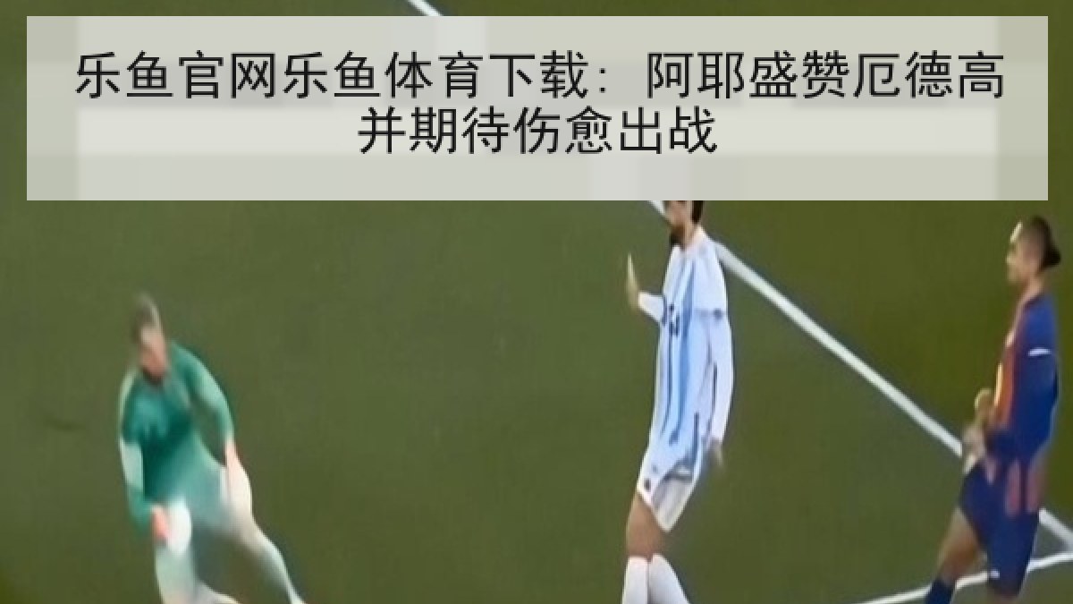 乐鱼官网乐鱼体育下载: 阿耶盛赞厄德高并期待伤愈出战 乐鱼官网乐鱼体育下载: 阿耶盛赞厄德高并期待伤愈出战