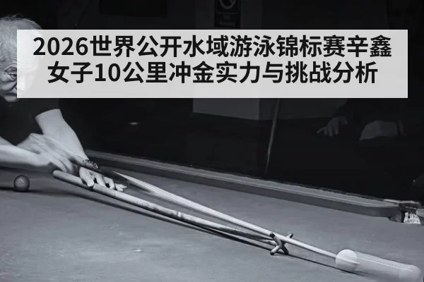 2026世界公开水域游泳锦标赛辛鑫女子10公里冲金实力与挑战分析